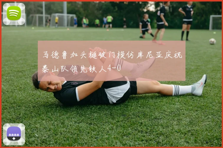 马德鲁加头槌破门模仿库尼亚庆祝泰山队领先铁人4-0