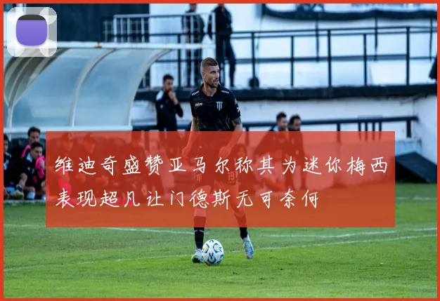 维迪奇盛赞亚马尔称其为迷你梅西表现超凡让门德斯无可奈何