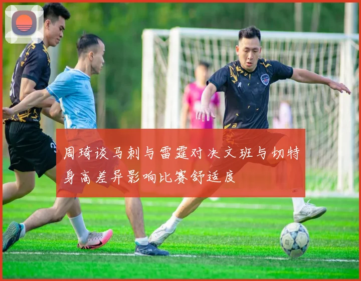 周琦谈马刺与雷霆对决文班与切特身高差异影响比赛舒适度
