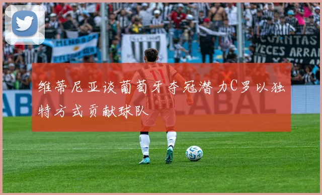 维蒂尼亚谈葡萄牙夺冠潜力C罗以独特方式贡献球队