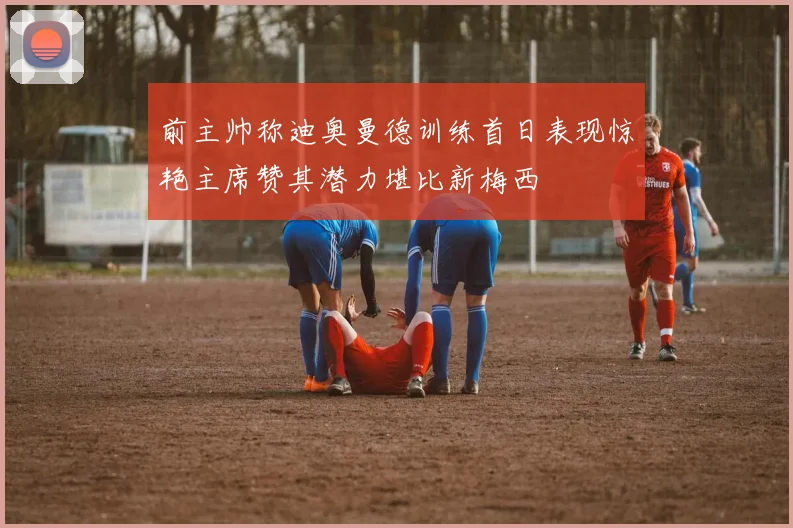 前主帅称迪奥曼德训练首日表现惊艳主席赞其潜力堪比新梅西