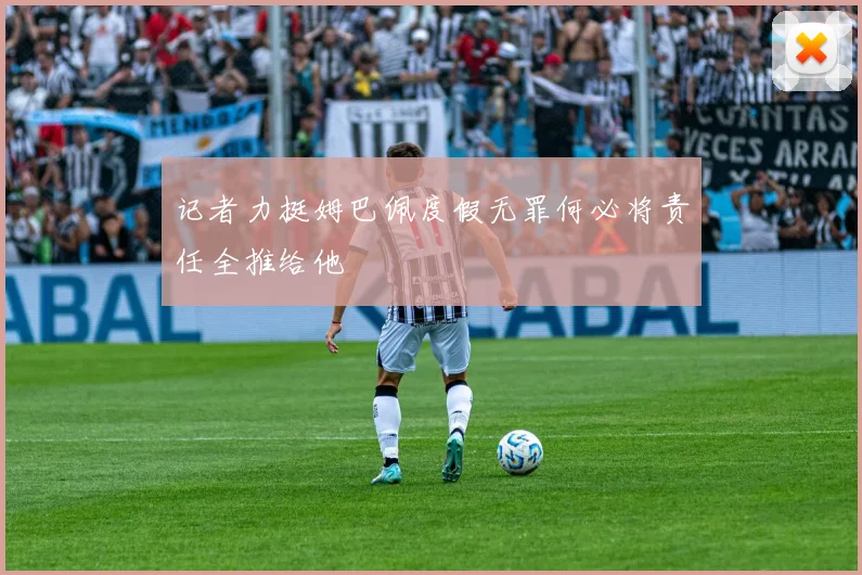 记者力挺姆巴佩度假无罪何必将责任全推给他