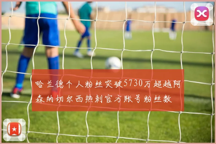 哈兰德个人粉丝突破5730万超越阿森纳切尔西热刺官方账号粉丝数