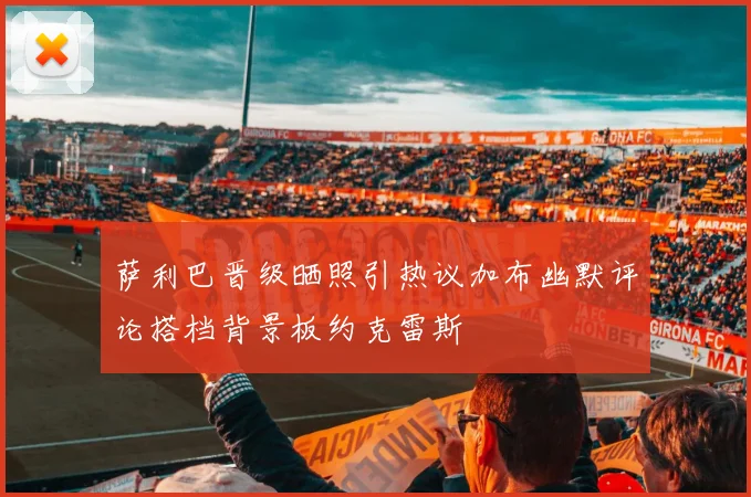萨利巴晋级晒照引热议加布幽默评论搭档背景板约克雷斯