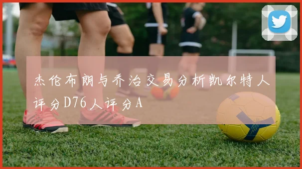 杰伦布朗与乔治交易分析凯尔特人评分D76人评分A