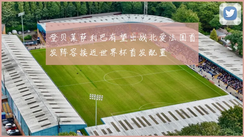 登贝莱萨利巴有望出战北爱法国首发阵容接近世界杯首发配置