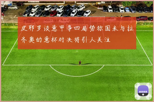 皮耶罗谈意甲争四局势称国米与拉齐奥的意杯对决将引人关注