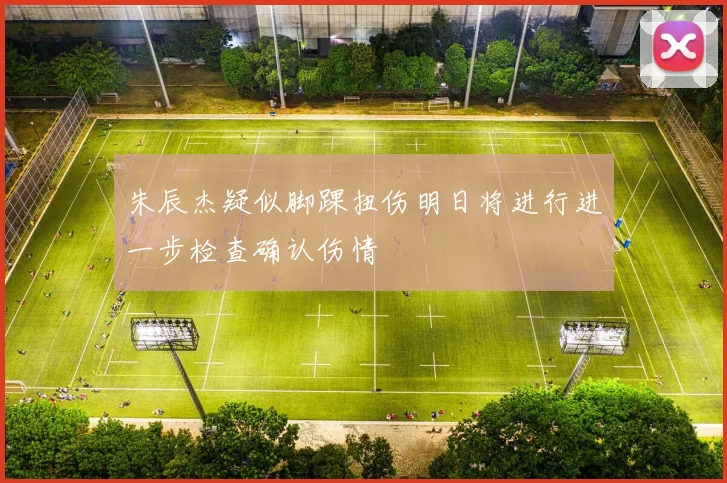 朱辰杰疑似脚踝扭伤明日将进行进一步检查确认伤情