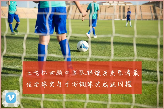 土伦杯回顾中国队辉煌历史陈涛最佳进球奖与于海铜球奖成就闪耀