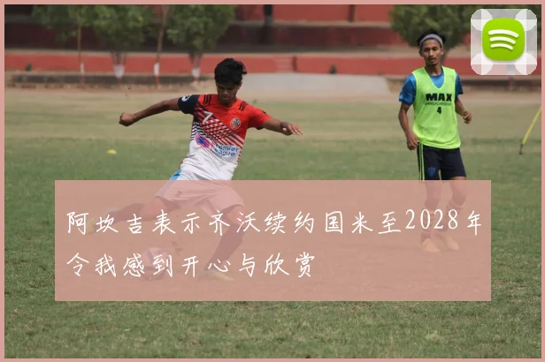 阿坎吉表示齐沃续约国米至2028年令我感到开心与欣赏