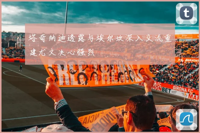 塔奇纳迪透露与埃尔坎深入交流重建尤文决心强烈