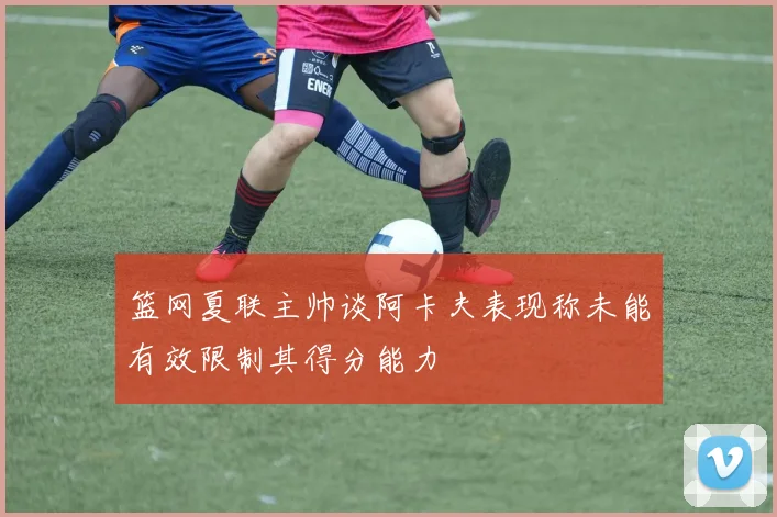 篮网夏联主帅谈阿卡夫表现称未能有效限制其得分能力