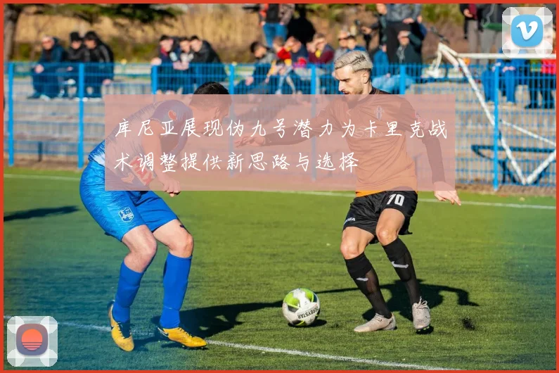 库尼亚展现伪九号潜力为卡里克战术调整提供新思路与选择