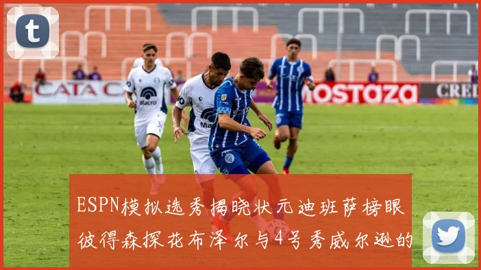 ESPN模拟选秀揭晓状元迪班萨榜眼彼得森探花布泽尔与4号秀威尔逊的精彩表现