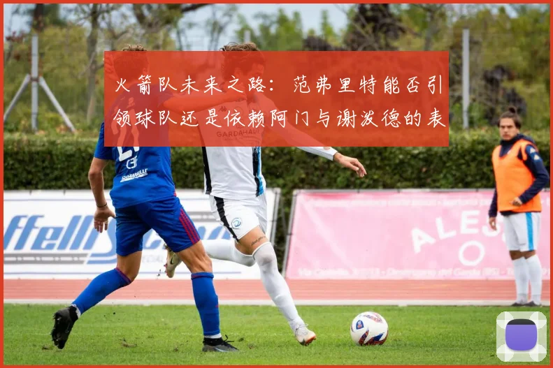 火箭队未来之路：范弗里特能否引领球队还是依赖阿门与谢泼德的表现