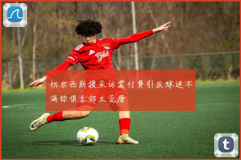 切尔西新援采访需付费引发球迷不满称俱乐部太荒唐