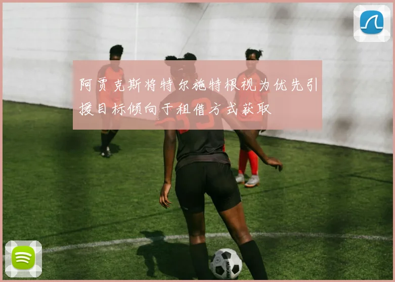 阿贾克斯将特尔施特根视为优先引援目标倾向于租借方式获取