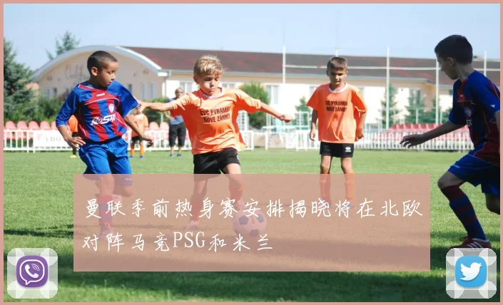曼联季前热身赛安排揭晓将在北欧对阵马竞PSG和米兰