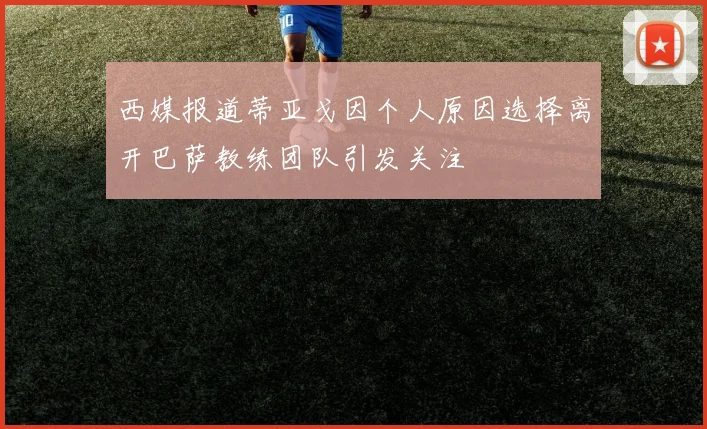 西媒报道蒂亚戈因个人原因选择离开巴萨教练团队引发关注