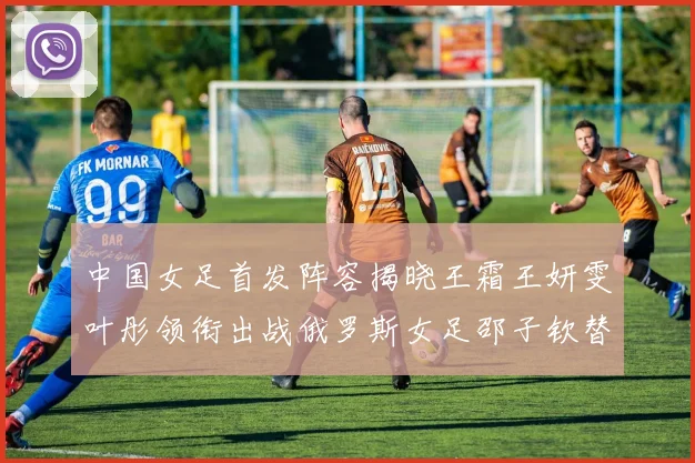 中国女足首发阵容揭晓王霜王妍雯叶彤领衔出战俄罗斯女足邵子钦替补待命