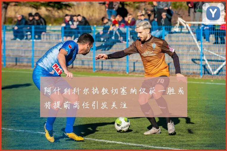 阿什利科尔执教切塞纳仅获一胜或将提前离任引发关注