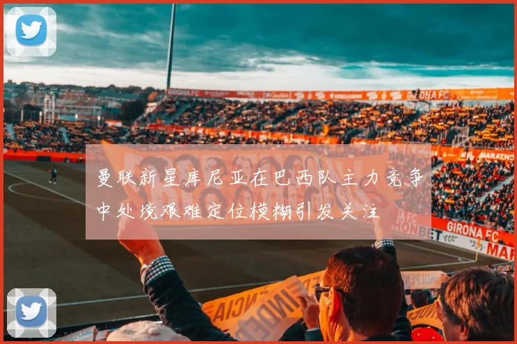 曼联新星库尼亚在巴西队主力竞争中处境艰难定位模糊引发关注