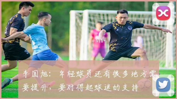 李国旭：年轻球员还有很多地方需要提升，要对得起球迷的支持