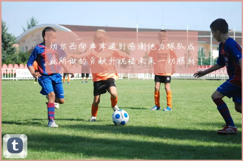 切尔西向库库道别感谢他为球队成就所做的贡献并祝福未来一切顺利