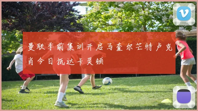 曼联季前集训开启马奎尔芒特卢克肖今日抵达卡灵顿