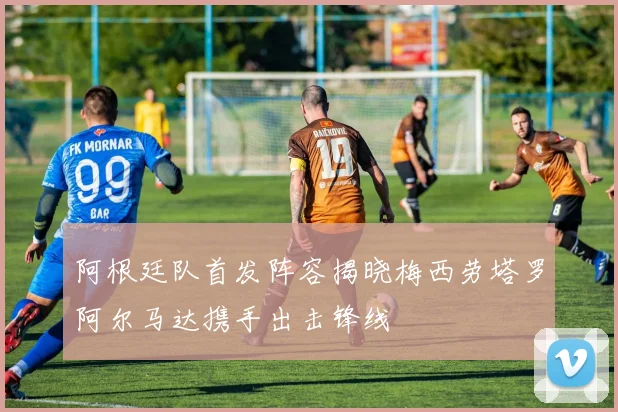 阿根廷队首发阵容揭晓梅西劳塔罗阿尔马达携手出击锋线