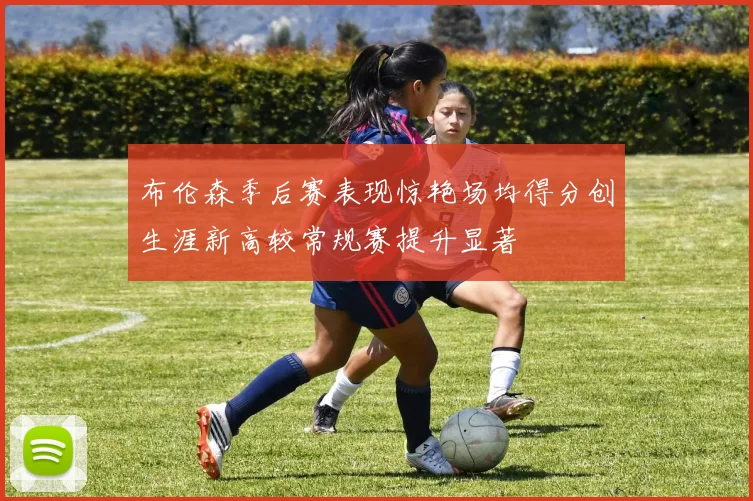 布伦森季后赛表现惊艳场均得分创生涯新高较常规赛提升显著