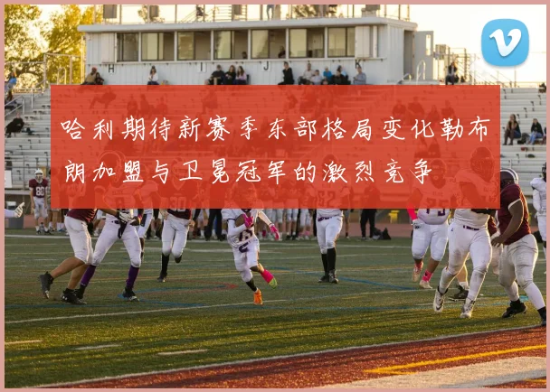 哈利期待新赛季东部格局变化勒布朗加盟与卫冕冠军的激烈竞争
