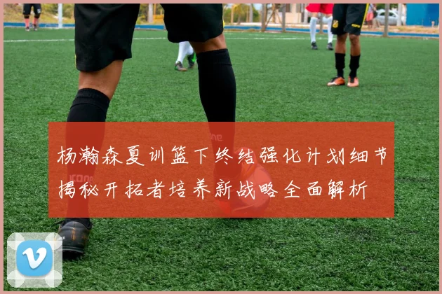 杨瀚森夏训篮下终结强化计划细节揭秘开拓者培养新战略全面解析
